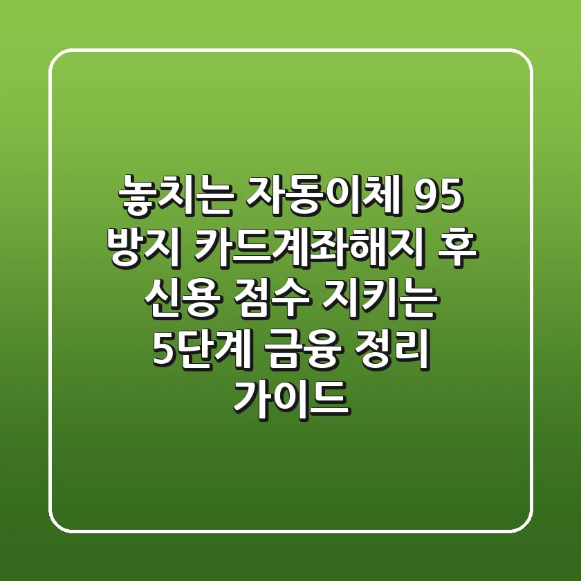 "놓치는 자동이체 95% 방지", 카드계좌해지 후 신용 점수 지키는 5단계 금융 정리 가이드