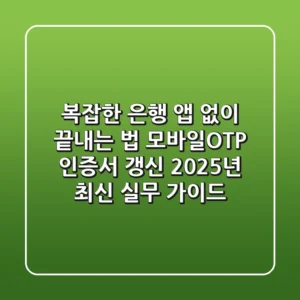 "복잡한 은행 앱 없이 끝내는 법", 모바일OTP 인증서 갱신 2025년 최신 실무 가이드