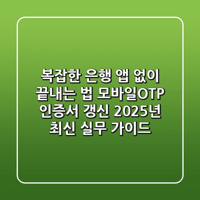 "복잡한 은행 앱 없이 끝내는 법", 모바일OTP 인증서 갱신 2025년 최신 실무 가이드